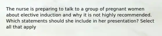 The nurse is preparing to talk to a group of pregnant women about elective induction and why it is not highly recommended. Which statements should she include in her presentation? Select all that apply