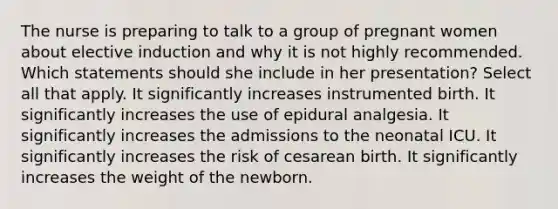 The nurse is preparing to talk to a group of pregnant women about elective induction and why it is not highly recommended. Which statements should she include in her presentation? Select all that apply. It significantly increases instrumented birth. It significantly increases the use of epidural analgesia. It significantly increases the admissions to the neonatal ICU. It significantly increases the risk of cesarean birth. It significantly increases the weight of the newborn.