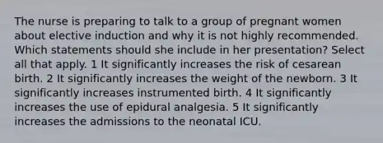 The nurse is preparing to talk to a group of pregnant women about elective induction and why it is not highly recommended. Which statements should she include in her presentation? Select all that apply. 1 It significantly increases the risk of cesarean birth. 2 It significantly increases the weight of the newborn. 3 It significantly increases instrumented birth. 4 It significantly increases the use of epidural analgesia. 5 It significantly increases the admissions to the neonatal ICU.