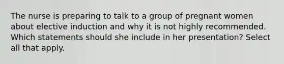 The nurse is preparing to talk to a group of pregnant women about elective induction and why it is not highly recommended. Which statements should she include in her presentation? Select all that apply.