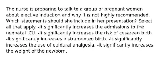 The nurse is preparing to talk to a group of pregnant women about elective induction and why it is not highly recommended. Which statements should she include in her presentation? Select all that apply. -It significantly increases the admissions to the neonatal ICU. -It significantly increases the risk of cesarean birth. -It significantly increases instrumented birth. -It significantly increases the use of epidural analgesia. -It significantly increases the weight of the newborn.