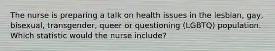 The nurse is preparing a talk on health issues in the lesbian, gay, bisexual, transgender, queer or questioning (LGBTQ) population. Which statistic would the nurse include?