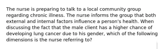 The nurse is preparing to talk to a local community group regarding chronic illness. The nurse informs the group that both external and internal factors influence a person's health. When discussing the fact that the male client has a higher chance of developing lung cancer due to his gender, which of the following dimensions is the nurse referring to?