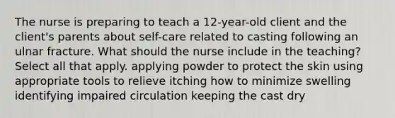 The nurse is preparing to teach a 12-year-old client and the client's parents about self-care related to casting following an ulnar fracture. What should the nurse include in the teaching? Select all that apply. applying powder to protect the skin using appropriate tools to relieve itching how to minimize swelling identifying impaired circulation keeping the cast dry