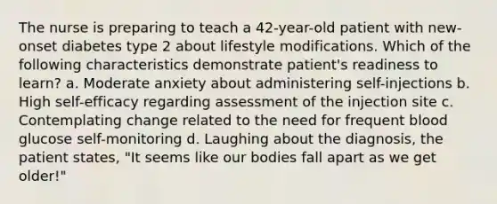 The nurse is preparing to teach a 42-year-old patient with new-onset diabetes type 2 about lifestyle modifications. Which of the following characteristics demonstrate patient's readiness to learn? a. Moderate anxiety about administering self-injections b. High self-efficacy regarding assessment of the injection site c. Contemplating change related to the need for frequent blood glucose self-monitoring d. Laughing about the diagnosis, the patient states, "It seems like our bodies fall apart as we get older!"