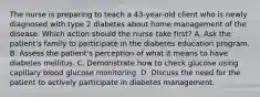 The nurse is preparing to teach a 43-year-old client who is newly diagnosed with type 2 diabetes about home management of the disease. Which action should the nurse take first? A. Ask the patient's family to participate in the diabetes education program. B. Assess the patient's perception of what it means to have diabetes mellitus. C. Demonstrate how to check glucose using capillary blood glucose monitoring. D. Discuss the need for the patient to actively participate in diabetes management.