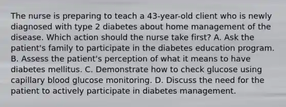 The nurse is preparing to teach a 43-year-old client who is newly diagnosed with type 2 diabetes about home management of the disease. Which action should the nurse take first? A. Ask the patient's family to participate in the diabetes education program. B. Assess the patient's perception of what it means to have diabetes mellitus. C. Demonstrate how to check glucose using capillary blood glucose monitoring. D. Discuss the need for the patient to actively participate in diabetes management.