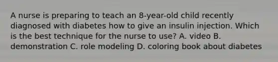 A nurse is preparing to teach an 8-year-old child recently diagnosed with diabetes how to give an insulin injection. Which is the best technique for the nurse to use? A. video B. demonstration C. role modeling D. coloring book about diabetes