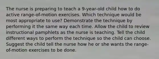 The nurse is preparing to teach a 9-year-old child how to do active range-of-motion exercises. Which technique would be most appropriate to use? Demonstrate the technique by performing it the same way each time. Allow the child to review instructional pamphlets as the nurse is teaching. Tell the child different ways to perform the technique so the child can choose. Suggest the child tell the nurse how he or she wants the range-of-motion exercises to be done.