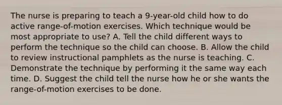 The nurse is preparing to teach a 9-year-old child how to do active range-of-motion exercises. Which technique would be most appropriate to use? A. Tell the child different ways to perform the technique so the child can choose. B. Allow the child to review instructional pamphlets as the nurse is teaching. C. Demonstrate the technique by performing it the same way each time. D. Suggest the child tell the nurse how he or she wants the range-of-motion exercises to be done.