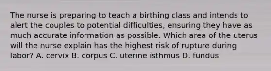 The nurse is preparing to teach a birthing class and intends to alert the couples to potential difficulties, ensuring they have as much accurate information as possible. Which area of the uterus will the nurse explain has the highest risk of rupture during labor? A. cervix B. corpus C. uterine isthmus D. fundus