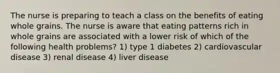 The nurse is preparing to teach a class on the benefits of eating whole grains. The nurse is aware that eating patterns rich in whole grains are associated with a lower risk of which of the following health problems? 1) type 1 diabetes 2) cardiovascular disease 3) renal disease 4) liver disease