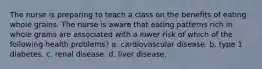 The nurse is preparing to teach a class on the benefits of eating whole grains. The nurse is aware that eating patterns rich in whole grains are associated with a lower risk of which of the following health problems? a. cardiovascular disease. b. type 1 diabetes. c. renal disease. d. liver disease.