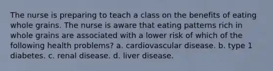 The nurse is preparing to teach a class on the benefits of eating whole grains. The nurse is aware that eating patterns rich in whole grains are associated with a lower risk of which of the following health problems? a. cardiovascular disease. b. type 1 diabetes. c. renal disease. d. liver disease.