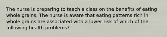 The nurse is preparing to teach a class on the benefits of eating whole grains. The nurse is aware that eating patterns rich in whole grains are associated with a lower risk of which of the following health problems?