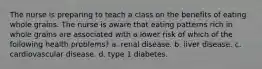 The nurse is preparing to teach a class on the benefits of eating whole grains. The nurse is aware that eating patterns rich in whole grains are associated with a lower risk of which of the following health problems? a. renal disease. b. liver disease. c. cardiovascular disease. d. type 1 diabetes.