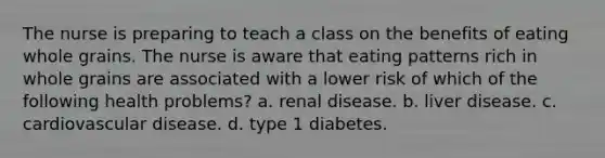 The nurse is preparing to teach a class on the benefits of eating whole grains. The nurse is aware that eating patterns rich in whole grains are associated with a lower risk of which of the following health problems? a. renal disease. b. liver disease. c. cardiovascular disease. d. type 1 diabetes.