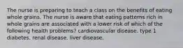 The nurse is preparing to teach a class on the benefits of eating whole grains. The nurse is aware that eating patterns rich in whole grains are associated with a lower risk of which of the following health problems? cardiovascular disease. type 1 diabetes. renal disease. liver disease.