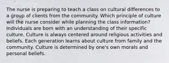 The nurse is preparing to teach a class on cultural differences to a group of clients from the community. Which principle of culture will the nurse consider while planning the class information? Individuals are born with an understanding of their specific culture. Culture is always centered around religious activities and beliefs. Each generation learns about culture from family and the community. Culture is determined by one's own morals and personal beliefs.