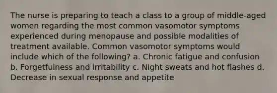 The nurse is preparing to teach a class to a group of middle-aged women regarding the most common vasomotor symptoms experienced during menopause and possible modalities of treatment available. Common vasomotor symptoms would include which of the following? a. Chronic fatigue and confusion b. Forgetfulness and irritability c. Night sweats and hot flashes d. Decrease in sexual response and appetite