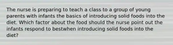 The nurse is preparing to teach a class to a group of young parents with infants the basics of introducing solid foods into the diet. Which factor about the food should the nurse point out the infants respond to bestwhen introducing solid foods into the diet?