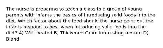 The nurse is preparing to teach a class to a group of young parents with infants the basics of introducing solid foods into the diet. Which factor about the food should the nurse point out the infants respond to best when introducing solid foods into the diet? A) Well heated B) Thickened C) An interesting texture D) Bland