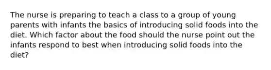 The nurse is preparing to teach a class to a group of young parents with infants the basics of introducing solid foods into the diet. Which factor about the food should the nurse point out the infants respond to best when introducing solid foods into the diet?