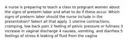 A nurse is preparing to teach a class to pregnant women about the signs of preterm labor and what to do if these occur. Which signs of preterm labor should the nurse include in the presentation? Select all that apply. 1 uterine contractions, cramping, low back pain 2 feeling of pelvic pressure or fullness 3 increase in vaginal discharge 4 nausea, vomiting, and diarrhea 5 feelings of stress 6 leaking of fluid from the vagina