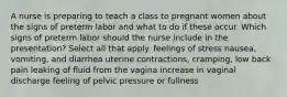 A nurse is preparing to teach a class to pregnant women about the signs of preterm labor and what to do if these occur. Which signs of preterm labor should the nurse include in the presentation? Select all that apply. feelings of stress nausea, vomiting, and diarrhea uterine contractions, cramping, low back pain leaking of fluid from the vagina increase in vaginal discharge feeling of pelvic pressure or fullness