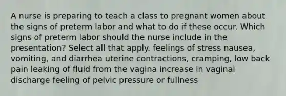 A nurse is preparing to teach a class to pregnant women about the signs of preterm labor and what to do if these occur. Which signs of preterm labor should the nurse include in the presentation? Select all that apply. feelings of stress nausea, vomiting, and diarrhea uterine contractions, cramping, low back pain leaking of fluid from the vagina increase in vaginal discharge feeling of pelvic pressure or fullness