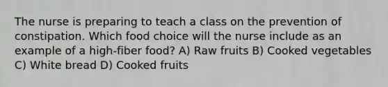 The nurse is preparing to teach a class on the prevention of constipation. Which food choice will the nurse include as an example of a high-fiber food? A) Raw fruits B) Cooked vegetables C) White bread D) Cooked fruits