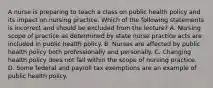 A nurse is preparing to teach a class on public health policy and its impact on nursing practice. Which of the following statements is incorrect and should be excluded from the lecture? A. Nursing scope of practice as determined by state nurse practice acts are included in public health policy. B. Nurses are affected by public health policy both professionally and personally. C. Changing health policy does not fall within the scope of nursing practice. D. Some federal and payroll tax exemptions are an example of public health policy.