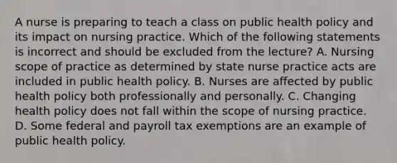 A nurse is preparing to teach a class on public health policy and its impact on nursing practice. Which of the following statements is incorrect and should be excluded from the lecture? A. Nursing scope of practice as determined by state nurse practice acts are included in public health policy. B. Nurses are affected by public health policy both professionally and personally. C. Changing health policy does not fall within the scope of nursing practice. D. Some federal and payroll tax exemptions are an example of public health policy.