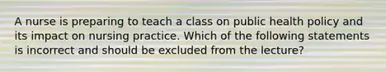 A nurse is preparing to teach a class on public health policy and its impact on nursing practice. Which of the following statements is incorrect and should be excluded from the lecture?