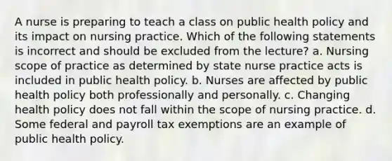 A nurse is preparing to teach a class on public health policy and its impact on nursing practice. Which of the following statements is incorrect and should be excluded from the lecture? a. Nursing scope of practice as determined by state nurse practice acts is included in public health policy. b. Nurses are affected by public health policy both professionally and personally. c. Changing health policy does not fall within the scope of nursing practice. d. Some federal and payroll tax exemptions are an example of public health policy.