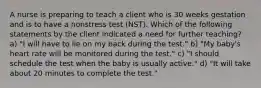 A nurse is preparing to teach a client who is 30 weeks gestation and is to have a nonstress test (NST). Which of the following statements by the client indicated a need for further teaching? a) "I will have to lie on my back during the test." b) "My baby's heart rate will be monitored during the test." c) "I should schedule the test when the baby is usually active." d) "It will take about 20 minutes to complete the test."