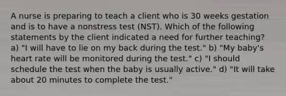 A nurse is preparing to teach a client who is 30 weeks gestation and is to have a nonstress test (NST). Which of the following statements by the client indicated a need for further teaching? a) "I will have to lie on my back during the test." b) "My baby's heart rate will be monitored during the test." c) "I should schedule the test when the baby is usually active." d) "It will take about 20 minutes to complete the test."