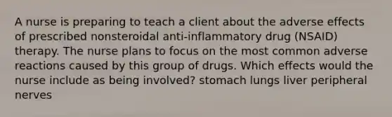 A nurse is preparing to teach a client about the adverse effects of prescribed nonsteroidal anti-inflammatory drug (NSAID) therapy. The nurse plans to focus on the most common adverse reactions caused by this group of drugs. Which effects would the nurse include as being involved? stomach lungs liver peripheral nerves