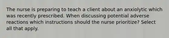 The nurse is preparing to teach a client about an anxiolytic which was recently prescribed. When discussing potential adverse reactions which instructions should the nurse prioritize? Select all that apply.