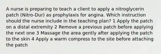 A nurse is preparing to teach a client to apply a nitroglycerin patch (Nitro-Dur) as prophylaxis for angina. Which instruction should the nurse include in the teaching plan? 1 Apply the patch on a distal extremity 2 Remove a previous patch before applying the next one 3 Massage the area gently after applying the patch to the skin 4 Apply a warm compress to the site before attaching the patch