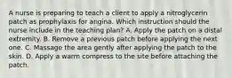 A nurse is preparing to teach a client to apply a nitroglycerin patch as prophylaxis for angina. Which instruction should the nurse include in the teaching plan? A. Apply the patch on a distal extremity. B. Remove a previous patch before applying the next one. C. Massage the area gently after applying the patch to the skin. D. Apply a warm compress to the site before attaching the patch.