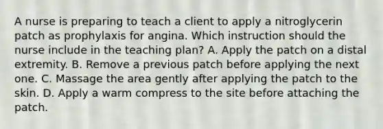 A nurse is preparing to teach a client to apply a nitroglycerin patch as prophylaxis for angina. Which instruction should the nurse include in the teaching plan? A. Apply the patch on a distal extremity. B. Remove a previous patch before applying the next one. C. Massage the area gently after applying the patch to the skin. D. Apply a warm compress to the site before attaching the patch.