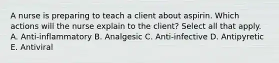 A nurse is preparing to teach a client about aspirin. Which actions will the nurse explain to the client? Select all that apply. A. Anti-inflammatory B. Analgesic C. Anti-infective D. Antipyretic E. Antiviral