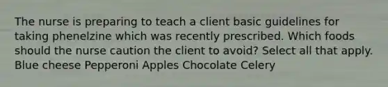 The nurse is preparing to teach a client basic guidelines for taking phenelzine which was recently prescribed. Which foods should the nurse caution the client to avoid? Select all that apply. Blue cheese Pepperoni Apples Chocolate Celery