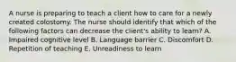 A nurse is preparing to teach a client how to care for a newly created colostomy. The nurse should identify that which of the following factors can decrease the client's ability to learn? A. Impaired cognitive level B. Language barrier C. Discomfort D. Repetition of teaching E. Unreadiness to learn