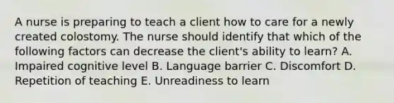 A nurse is preparing to teach a client how to care for a newly created colostomy. The nurse should identify that which of the following factors can decrease the client's ability to learn? A. Impaired cognitive level B. Language barrier C. Discomfort D. Repetition of teaching E. Unreadiness to learn