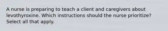 A nurse is preparing to teach a client and caregivers about levothyroxine. Which instructions should the nurse prioritize? Select all that apply.