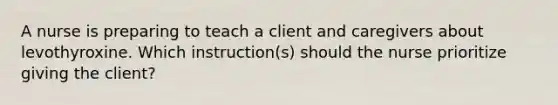 A nurse is preparing to teach a client and caregivers about levothyroxine. Which instruction(s) should the nurse prioritize giving the client?