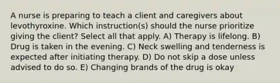 A nurse is preparing to teach a client and caregivers about levothyroxine. Which instruction(s) should the nurse prioritize giving the client? Select all that apply. A) Therapy is lifelong. B) Drug is taken in the evening. C) Neck swelling and tenderness is expected after initiating therapy. D) Do not skip a dose unless advised to do so. E) Changing brands of the drug is okay