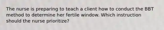 The nurse is preparing to teach a client how to conduct the BBT method to determine her fertile window. Which instruction should the nurse prioritize?